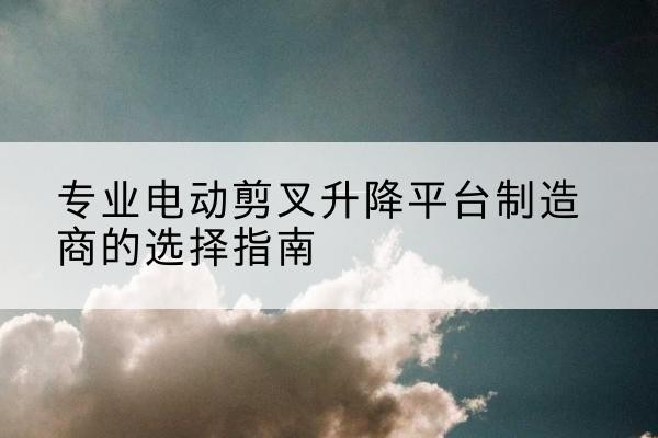 庐江电动剪叉升降平台厂家-专业电动剪叉升降平台制造商的选择指南