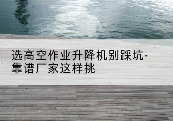 庐江剪叉式升降机厂家-选高空作业升降机别踩坑-靠谱厂家这样挑