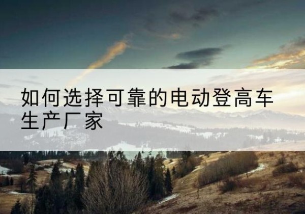 庐江电动登高车厂家-如何选择可靠的电动登高车生产厂家