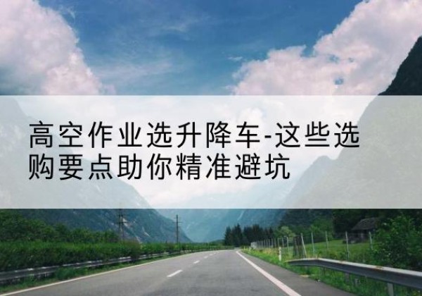 庐江升降车厂家-高空作业选升降车-这些选购要点助你*避坑