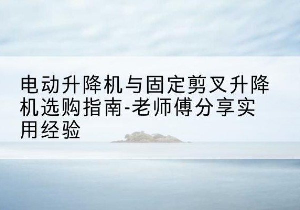 庐江电动升降机怎么选-电动升降机与固定剪叉升降机选购指南-老师傅分享实用经验