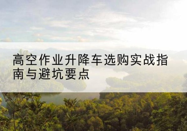 庐江升降车怎么选-高空作业升降车选购实战指南与避坑要点