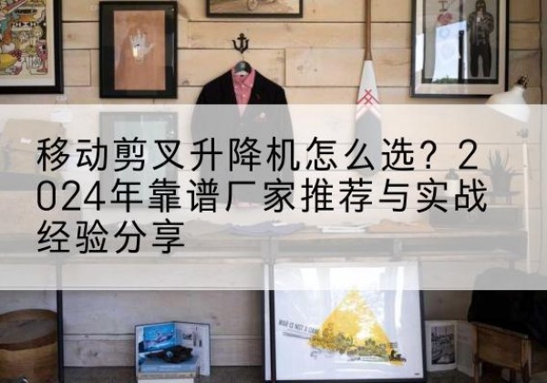庐江升降平台厂家推荐-移动剪叉升降机怎么选？2024年靠谱厂家推荐与实战经验分享