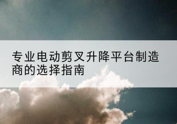庐江电动剪叉升降平台厂家-专业电动剪叉升降平台制造商的选择指南