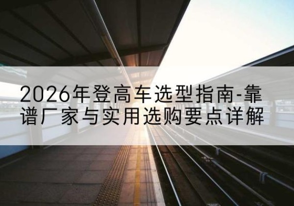 庐江登高车厂家推荐-2026年登高车选型指南-靠谱厂家与实用选购要点详解